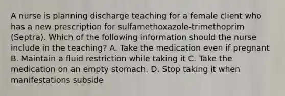 A nurse is planning discharge teaching for a female client who has a new prescription for sulfamethoxazole-trimethoprim (Septra). Which of the following information should the nurse include in the teaching? A. Take the medication even if pregnant B. Maintain a fluid restriction while taking it C. Take the medication on an empty stomach. D. Stop taking it when manifestations subside