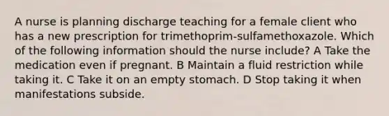 A nurse is planning discharge teaching for a female client who has a new prescription for trimethoprim-sulfamethoxazole. Which of the following information should the nurse include? A Take the medication even if pregnant. B Maintain a fluid restriction while taking it. C Take it on an empty stomach. D Stop taking it when manifestations subside.