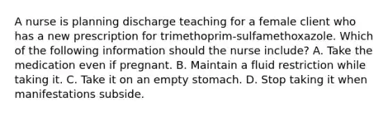 A nurse is planning discharge teaching for a female client who has a new prescription for trimethoprim‑sulfamethoxazole. Which of the following information should the nurse include? A. Take the medication even if pregnant. B. Maintain a fluid restriction while taking it. C. Take it on an empty stomach. D. Stop taking it when manifestations subside.