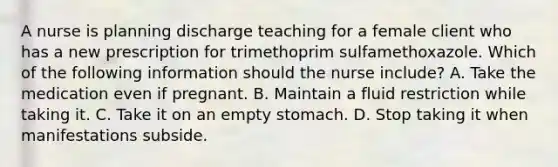 A nurse is planning discharge teaching for a female client who has a new prescription for trimethoprim sulfamethoxazole. Which of the following information should the nurse include? A. Take the medication even if pregnant. B. Maintain a fluid restriction while taking it. C. Take it on an empty stomach. D. Stop taking it when manifestations subside.