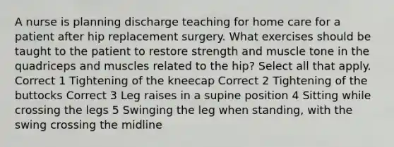 A nurse is planning discharge teaching for home care for a patient after hip replacement surgery. What exercises should be taught to the patient to restore strength and muscle tone in the quadriceps and muscles related to the hip? Select all that apply. Correct 1 Tightening of the kneecap Correct 2 Tightening of the buttocks Correct 3 Leg raises in a supine position 4 Sitting while crossing the legs 5 Swinging the leg when standing, with the swing crossing the midline