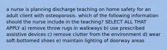 a nurse is planning discharge teaching on home safety for an adult client with osteoporosis. which of the following information should the nurse include in the teaching? SELECT ALL THAT APPLY a) remove throw rugs in walkways b) use prescribed assistive devices c) remove clutter from the environment d) wear soft-bottomed shoes e) maintain lighting of doorway areas