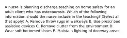 A nurse is planning discharge teaching on home safety for an adult client who has osteoporosis. Which of the following information should the nurse include in the teaching? (Select all that apply) A. Remove throw rugs in walkways B. Use prescribed assistive devices C. Remove clutter from the environment D. Wear soft bottomed shoes E. Maintain lighting of doorway areas