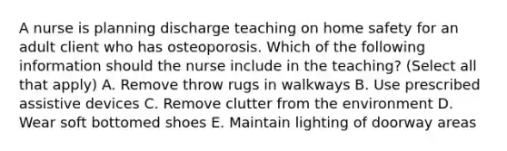 A nurse is planning discharge teaching on home safety for an adult client who has osteoporosis. Which of the following information should the nurse include in the teaching? (Select all that apply) A. Remove throw rugs in walkways B. Use prescribed assistive devices C. Remove clutter from the environment D. Wear soft bottomed shoes E. Maintain lighting of doorway areas