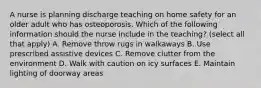 A nurse is planning discharge teaching on home safety for an older adult who has osteoporosis. Which of the following information should the nurse include in the teaching? (select all that apply) A. Remove throw rugs in walkaways B. Use prescribed assistive devices C. Remove clutter from the environment D. Walk with caution on icy surfaces E. Maintain lighting of doorway areas