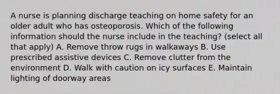 A nurse is planning discharge teaching on home safety for an older adult who has osteoporosis. Which of the following information should the nurse include in the teaching? (select all that apply) A. Remove throw rugs in walkaways B. Use prescribed assistive devices C. Remove clutter from the environment D. Walk with caution on icy surfaces E. Maintain lighting of doorway areas