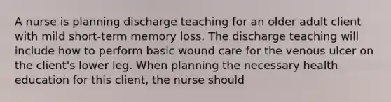 A nurse is planning discharge teaching for an older adult client with mild short-term memory loss. The discharge teaching will include how to perform basic wound care for the venous ulcer on the client's lower leg. When planning the necessary health education for this client, the nurse should