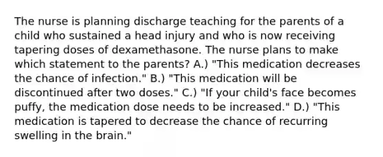 The nurse is planning discharge teaching for the parents of a child who sustained a head injury and who is now receiving tapering doses of dexamethasone. The nurse plans to make which statement to the parents? A.) "This medication decreases the chance of infection." B.) "This medication will be discontinued after two doses." C.) "If your child's face becomes puffy, the medication dose needs to be increased." D.) "This medication is tapered to decrease the chance of recurring swelling in the brain."