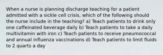 When a nurse is planning discharge teaching for a patient admitted with a sickle cell crisis, which of the following should the nurse include in the teaching? a) Teach patients to drink only one caffeinated beverage daily b) Teach patients to take a daily multivitamin with iron c) Teach patients to receive pneumococcal and annual influenza vaccinations d) Teach patients to limit fluids to 2 quarts a day