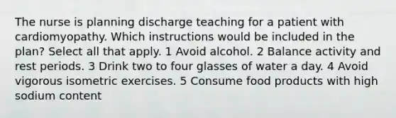 The nurse is planning discharge teaching for a patient with cardiomyopathy. Which instructions would be included in the plan? Select all that apply. 1 Avoid alcohol. 2 Balance activity and rest periods. 3 Drink two to four glasses of water a day. 4 Avoid vigorous isometric exercises. 5 Consume food products with high sodium content