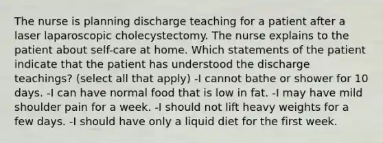 The nurse is planning discharge teaching for a patient after a laser laparoscopic cholecystectomy. The nurse explains to the patient about self-care at home. Which statements of the patient indicate that the patient has understood the discharge teachings? (select all that apply) -I cannot bathe or shower for 10 days. -I can have normal food that is low in fat. -I may have mild shoulder pain for a week. -I should not lift heavy weights for a few days. -I should have only a liquid diet for the first week.