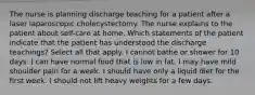 The nurse is planning discharge teaching for a patient after a laser laparoscopic cholecystectomy. The nurse explains to the patient about self-care at home. Which statements of the patient indicate that the patient has understood the discharge teachings? Select all that apply. I cannot bathe or shower for 10 days. I can have normal food that is low in fat. I may have mild shoulder pain for a week. I should have only a liquid diet for the first week. I should not lift heavy weights for a few days.