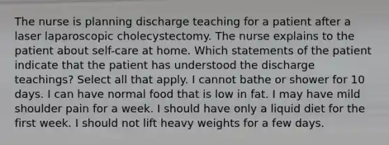 The nurse is planning discharge teaching for a patient after a laser laparoscopic cholecystectomy. The nurse explains to the patient about self-care at home. Which statements of the patient indicate that the patient has understood the discharge teachings? Select all that apply. I cannot bathe or shower for 10 days. I can have normal food that is low in fat. I may have mild shoulder pain for a week. I should have only a liquid diet for the first week. I should not lift heavy weights for a few days.