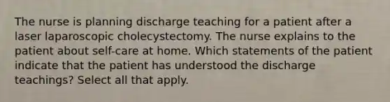 The nurse is planning discharge teaching for a patient after a laser laparoscopic cholecystectomy. The nurse explains to the patient about self-care at home. Which statements of the patient indicate that the patient has understood the discharge teachings? Select all that apply.