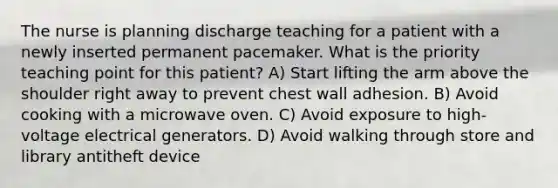 The nurse is planning discharge teaching for a patient with a newly inserted permanent pacemaker. What is the priority teaching point for this patient? A) Start lifting the arm above the shoulder right away to prevent chest wall adhesion. B) Avoid cooking with a microwave oven. C) Avoid exposure to high-voltage electrical generators. D) Avoid walking through store and library antitheft device