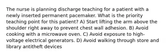 The nurse is planning discharge teaching for a patient with a newly inserted permanent pacemaker. What is the priority teaching point for this patient? A) Start lifting the arm above the shoulder right away to prevent chest wall adhesion. B) Avoid cooking with a microwave oven. C) Avoid exposure to high-voltage electrical generators. D) Avoid walking through store and library antitheft devices