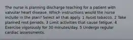 The nurse is planning discharge teaching for a patient with valvular heart disease. Which instructions would the nurse include in the plan? Select all that apply. 1 Avoid tobacco. 2 Take planned rest periods. 3 Limit activities that cause fatigue. 4 Exercise vigorously for 30 minutes/day. 5 Undergo regular cardiac assessments.