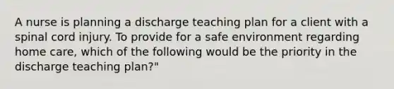 A nurse is planning a discharge teaching plan for a client with a spinal cord injury. To provide for a safe environment regarding home care, which of the following would be the priority in the discharge teaching plan?"