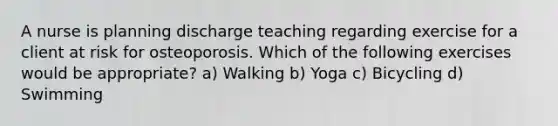 A nurse is planning discharge teaching regarding exercise for a client at risk for osteoporosis. Which of the following exercises would be appropriate? a) Walking b) Yoga c) Bicycling d) Swimming