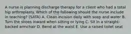 A nurse is planning discharge therapy for a client who had a total hip arthroplasty. Which of the following should the nurse include in teaching? (SATA) A. Clean incision daily with soap and water B. Turn the shoes inward when sitting or lying C. Sit in a straight-backed armchair D. Bend at the waist E. Use a raised toilet seat