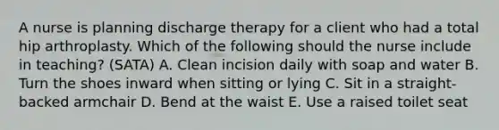 A nurse is planning discharge therapy for a client who had a total hip arthroplasty. Which of the following should the nurse include in teaching? (SATA) A. Clean incision daily with soap and water B. Turn the shoes inward when sitting or lying C. Sit in a straight-backed armchair D. Bend at the waist E. Use a raised toilet seat