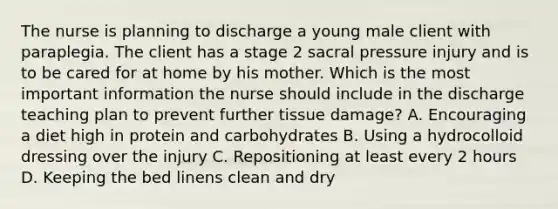 The nurse is planning to discharge a young male client with paraplegia. The client has a stage 2 sacral pressure injury and is to be cared for at home by his mother. Which is the most important information the nurse should include in the discharge teaching plan to prevent further tissue​ damage? A. Encouraging a diet high in protein and carbohydrates B. Using a hydrocolloid dressing over the injury C. Repositioning at least every 2 hours D. Keeping the bed linens clean and dry