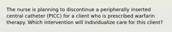 The nurse is planning to discontinue a peripherally inserted central catheter (PICC) for a client who is prescribed warfarin therapy. Which intervention will individualize care for this client?