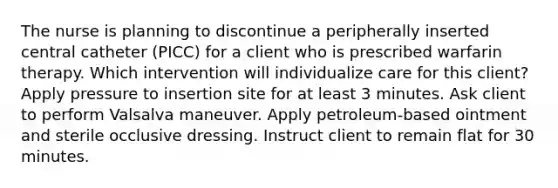 The nurse is planning to discontinue a peripherally inserted central catheter (PICC) for a client who is prescribed warfarin therapy. Which intervention will individualize care for this client? Apply pressure to insertion site for at least 3 minutes. Ask client to perform Valsalva maneuver. Apply petroleum-based ointment and sterile occlusive dressing. Instruct client to remain flat for 30 minutes.