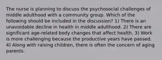 The nurse is planning to discuss the psychosocial challenges of middle adulthood with a community group. Which of the following should be included in the discussion? 1) There is an unavoidable decline in health in middle adulthood. 2) There are significant age-related body changes that affect health. 3) Work is more challenging because the productive years have passed. 4) Along with raising children, there is often the concern of aging parents.