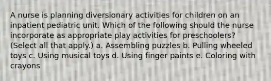 A nurse is planning diversionary activities for children on an inpatient pediatric unit. Which of the following should the nurse incorporate as appropriate play activities for preschoolers? (Select all that apply.) a. Assembling puzzles b. Pulling wheeled toys c. Using musical toys d. Using finger paints e. Coloring with crayons