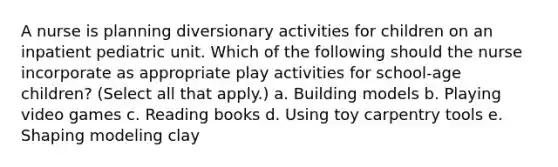 A nurse is planning diversionary activities for children on an inpatient pediatric unit. Which of the following should the nurse incorporate as appropriate play activities for school-age children? (Select all that apply.) a. Building models b. Playing video games c. Reading books d. Using toy carpentry tools e. Shaping modeling clay