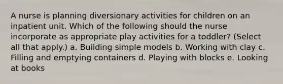 A nurse is planning diversionary activities for children on an inpatient unit. Which of the following should the nurse incorporate as appropriate play activities for a toddler? (Select all that apply.) a. Building simple models b. Working with clay c. Filling and emptying containers d. Playing with blocks e. Looking at books