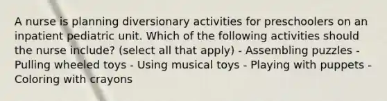 A nurse is planning diversionary activities for preschoolers on an inpatient pediatric unit. Which of the following activities should the nurse include? (select all that apply) - Assembling puzzles - Pulling wheeled toys - Using musical toys - Playing with puppets - Coloring with crayons