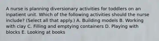 A nurse is planning diversionary activities for toddlers on an inpatient unit. Which of the following activities should the nurse include? (Select all that apply.) A. Building models B. Working with clay C. Filling and emptying containers D. Playing with blocks E. Looking at books