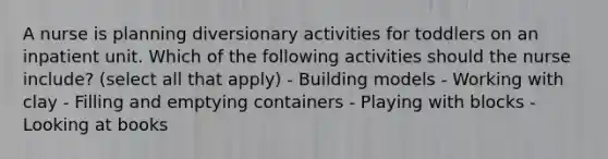 A nurse is planning diversionary activities for toddlers on an inpatient unit. Which of the following activities should the nurse include? (select all that apply) - Building models - Working with clay - Filling and emptying containers - Playing with blocks - Looking at books