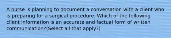 A nurse is planning to document a conversation with a client who is preparing for a surgical procedure. Which of the following client information is an accurate and factual form of written communication?(Select all that apply?)