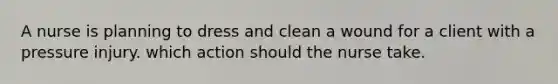 A nurse is planning to dress and clean a wound for a client with a pressure injury. which action should the nurse take.