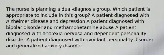 The nurse is planning a dual-diagnosis group. Which patient is appropriate to include in this group? A patient diagnosed with Alzheimer disease and depression A patient diagnosed with bipolar disorder and methamphetamine abuse A patient diagnosed with anorexia nervosa and dependent personality disorder A patient diagnosed with avoidant personality disorder and generalized anxiety disorder