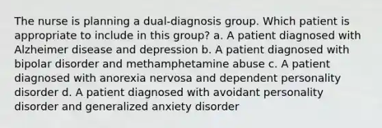 The nurse is planning a dual-diagnosis group. Which patient is appropriate to include in this group? a. A patient diagnosed with Alzheimer disease and depression b. A patient diagnosed with bipolar disorder and methamphetamine abuse c. A patient diagnosed with anorexia nervosa and dependent personality disorder d. A patient diagnosed with avoidant personality disorder and generalized anxiety disorder