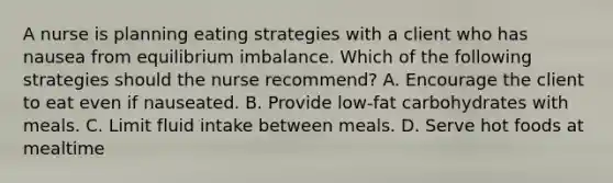 A nurse is planning eating strategies with a client who has nausea from equilibrium imbalance. Which of the following strategies should the nurse recommend? A. Encourage the client to eat even if nauseated. B. Provide low-fat carbohydrates with meals. C. Limit fluid intake between meals. D. Serve hot foods at mealtime