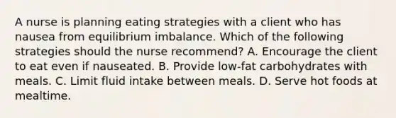 A nurse is planning eating strategies with a client who has nausea from equilibrium imbalance. Which of the following strategies should the nurse recommend? A. Encourage the client to eat even if nauseated. B. Provide low-fat carbohydrates with meals. C. Limit fluid intake between meals. D. Serve hot foods at mealtime.