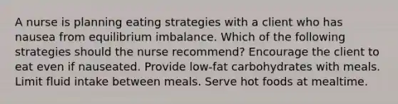 A nurse is planning eating strategies with a client who has nausea from equilibrium imbalance. Which of the following strategies should the nurse recommend? Encourage the client to eat even if nauseated. Provide low-fat carbohydrates with meals. Limit fluid intake between meals. Serve hot foods at mealtime.