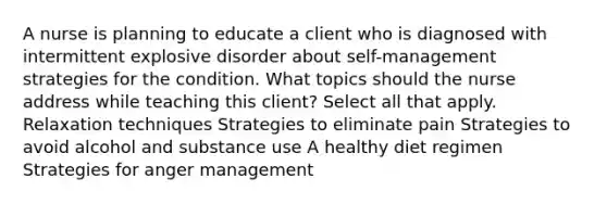 A nurse is planning to educate a client who is diagnosed with intermittent explosive disorder about self-management strategies for the condition. What topics should the nurse address while teaching this client? Select all that apply. Relaxation techniques Strategies to eliminate pain Strategies to avoid alcohol and substance use A healthy diet regimen Strategies for anger management