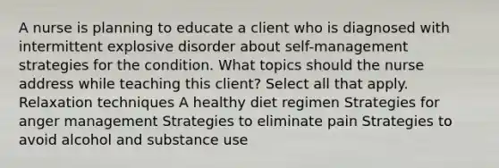 A nurse is planning to educate a client who is diagnosed with intermittent explosive disorder about self-management strategies for the condition. What topics should the nurse address while teaching this client? Select all that apply. Relaxation techniques A healthy diet regimen Strategies for anger management Strategies to eliminate pain Strategies to avoid alcohol and substance use