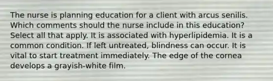 The nurse is planning education for a client with arcus senilis. Which comments should the nurse include in this education? Select all that apply. It is associated with hyperlipidemia. It is a common condition. If left untreated, blindness can occur. It is vital to start treatment immediately. The edge of the cornea develops a grayish-white film.