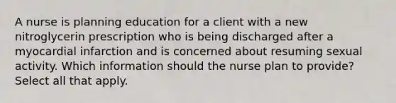 A nurse is planning education for a client with a new nitroglycerin prescription who is being discharged after a myocardial infarction and is concerned about resuming sexual activity. Which information should the nurse plan to provide? Select all that apply.