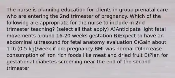 The nurse is planning education for clients in group prenatal care who are entering the 2nd trimester of pregnancy. Which of the following are appropriate for the nurse to include in 2nd trimester teaching? (select all that apply) A)Anticipate light fetal movements around 16-20 weeks gestation B)Expect to have an abdominal ultrasound for fetal anatomy evaluation C)Gain about 1 lb (0.5 kg)/week if pre pregnancy BMI was normal D)Increase consumption of iron rich foods like meat and dried fruit E)Plan for gestational diabetes screening near the end of the second trimester