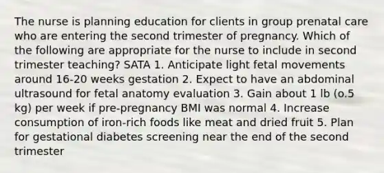 The nurse is planning education for clients in group prenatal care who are entering the second trimester of pregnancy. Which of the following are appropriate for the nurse to include in second trimester teaching? SATA 1. Anticipate light fetal movements around 16-20 weeks gestation 2. Expect to have an abdominal ultrasound for fetal anatomy evaluation 3. Gain about 1 lb (o.5 kg) per week if pre-pregnancy BMI was normal 4. Increase consumption of iron-rich foods like meat and dried fruit 5. Plan for gestational diabetes screening near the end of the second trimester