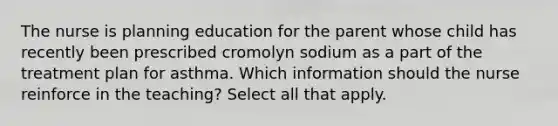 The nurse is planning education for the parent whose child has recently been prescribed cromolyn sodium as a part of the treatment plan for asthma. Which information should the nurse reinforce in the teaching? Select all that apply.