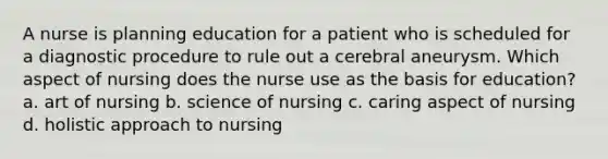 A nurse is planning education for a patient who is scheduled for a diagnostic procedure to rule out a cerebral aneurysm. Which aspect of nursing does the nurse use as the basis for education? a. art of nursing b. science of nursing c. caring aspect of nursing d. holistic approach to nursing